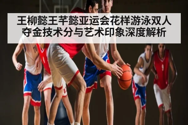 王柳懿王芊懿亚运会花样游泳双人夺金技术分与艺术印象深度解析